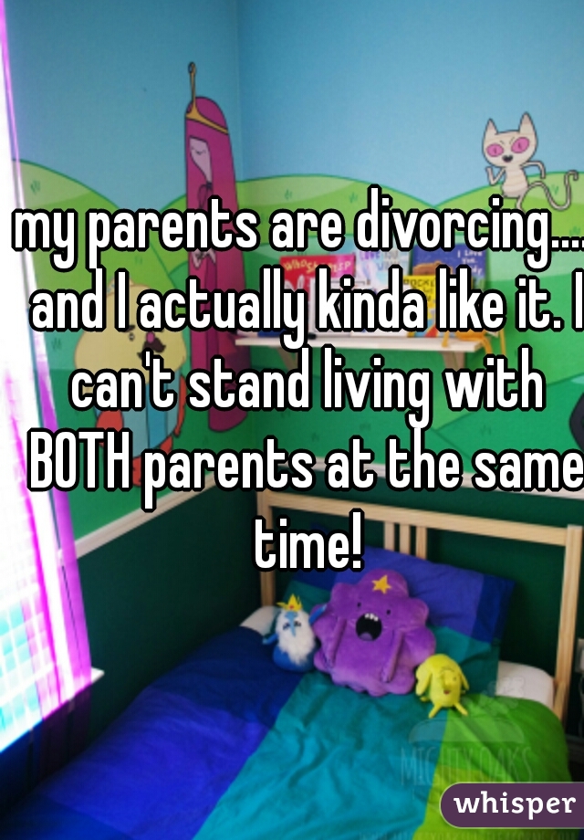 my parents are divorcing.... and I actually kinda like it. I can't stand living with BOTH parents at the same time!