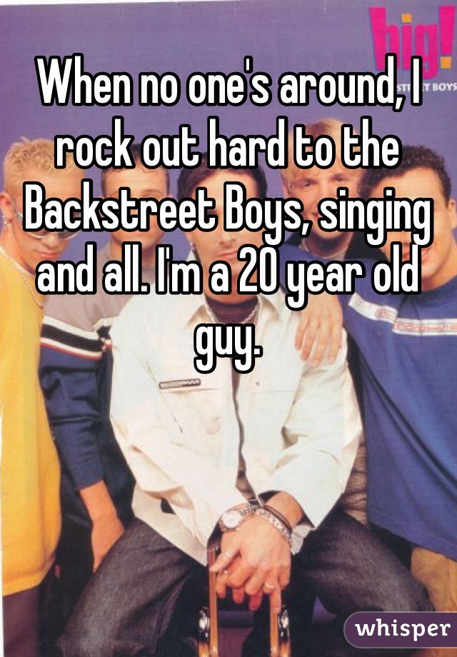 When no one's around, I rock out hard to the Backstreet Boys, singing and all. I'm a 20 year old guy.
