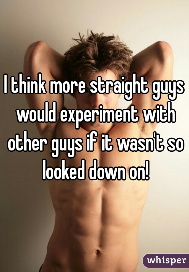 I think more straight guys would experiment with other guys if it wasn't so looked down on!