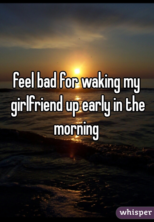 feel bad for waking my girlfriend up early in the morning 