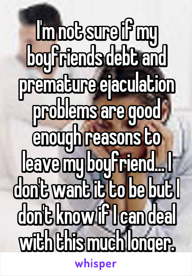 I'm not sure if my boyfriends debt and premature ejaculation problems are good enough reasons to leave my boyfriend... I don't want it to be but I don't know if I can deal with this much longer.