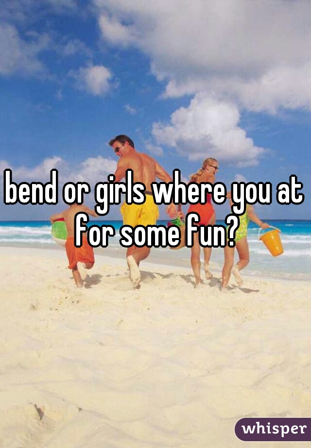 bend or girls where you at for some fun?
