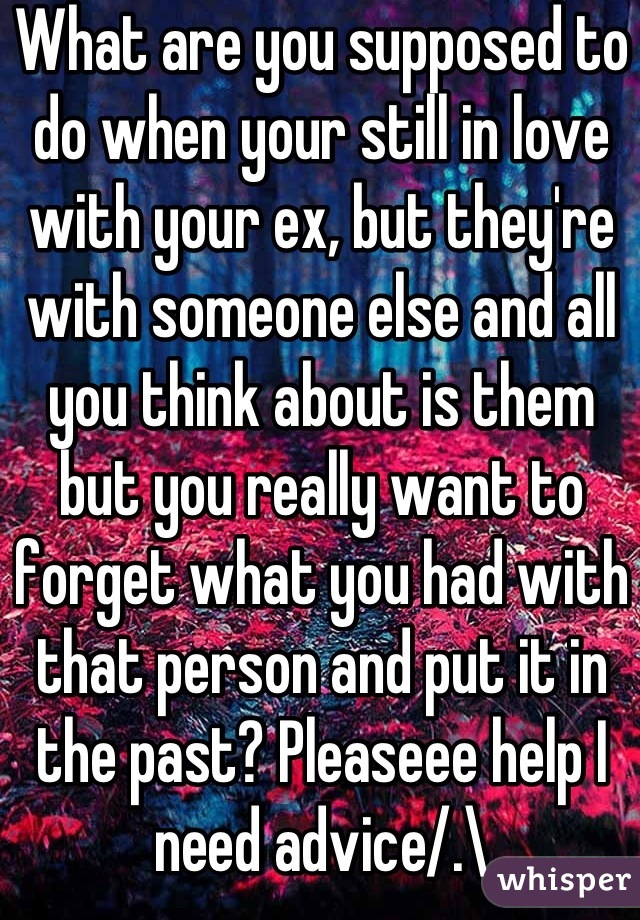 What are you supposed to do when your still in love with your ex, but they're with someone else and all you think about is them but you really want to forget what you had with that person and put it in the past? Pleaseee help I need advice/.\