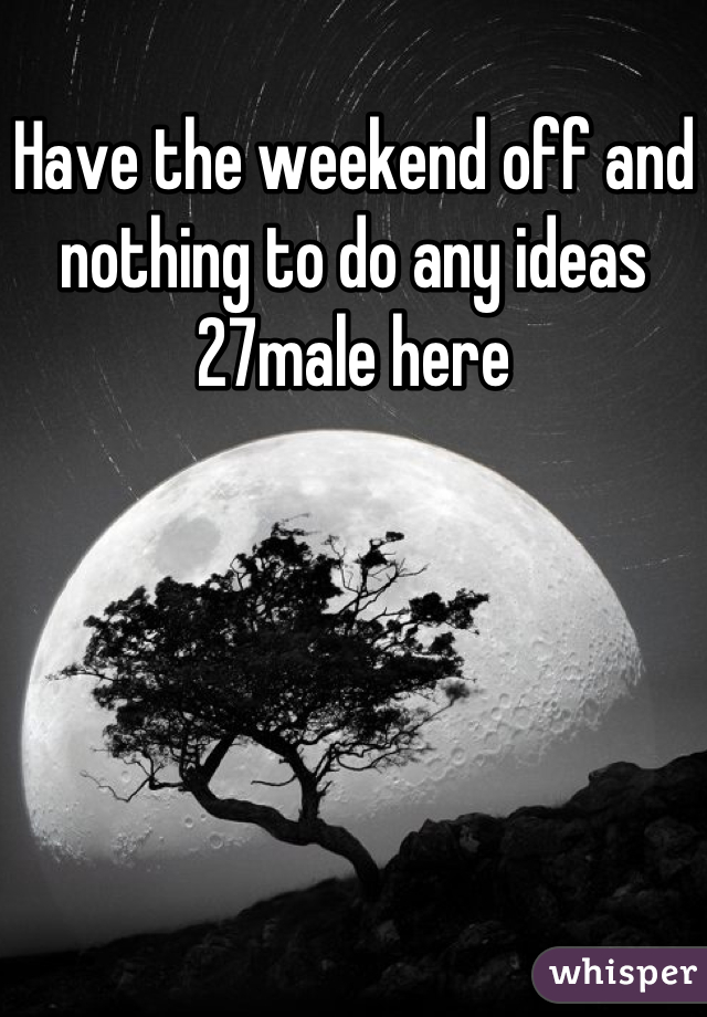 Have the weekend off and nothing to do any ideas 27male here