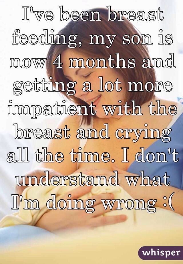 I've been breast feeding, my son is now 4 months and getting a lot more impatient with the breast and crying all the time. I don't understand what I'm doing wrong :(