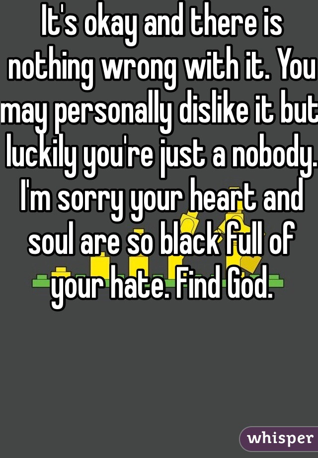It's okay and there is nothing wrong with it. You may personally dislike it but luckily you're just a nobody. I'm sorry your heart and soul are so black full of your hate. Find God. 