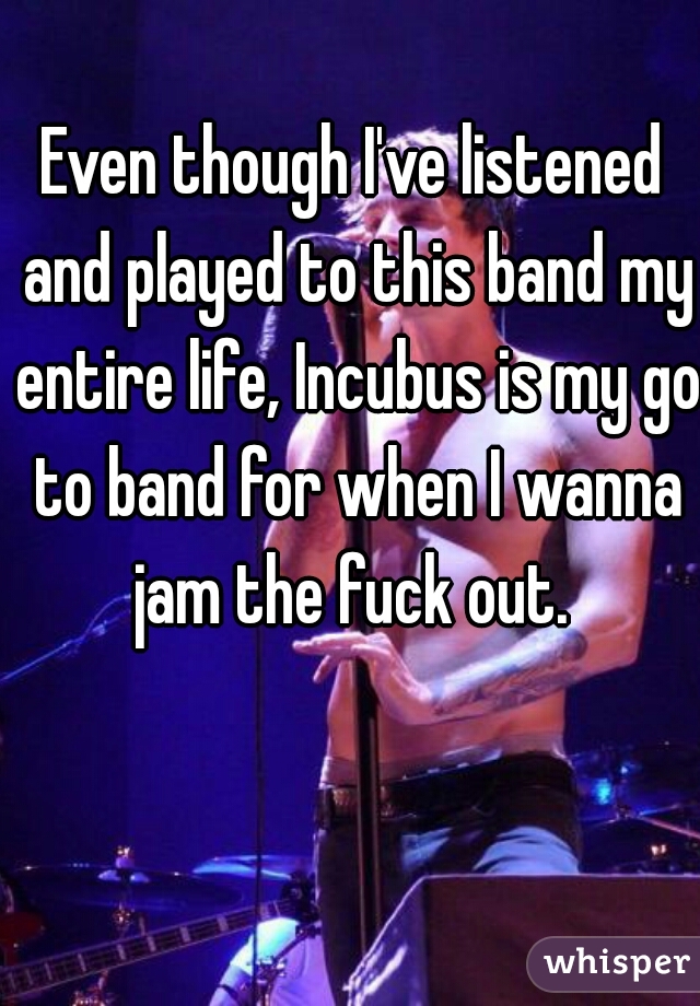 Even though I've listened and played to this band my entire life, Incubus is my go to band for when I wanna jam the fuck out. 