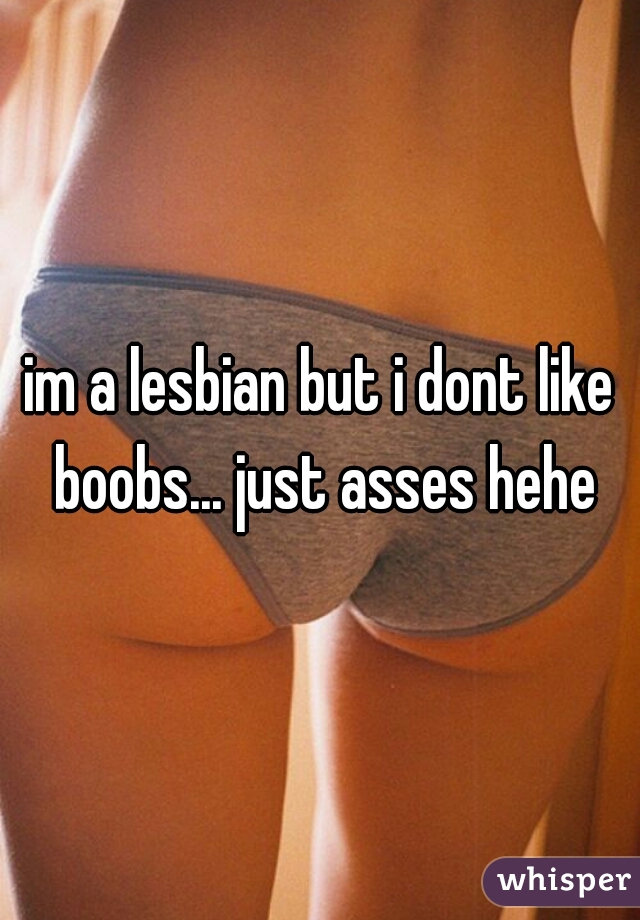 im a lesbian but i dont like boobs... just asses hehe
