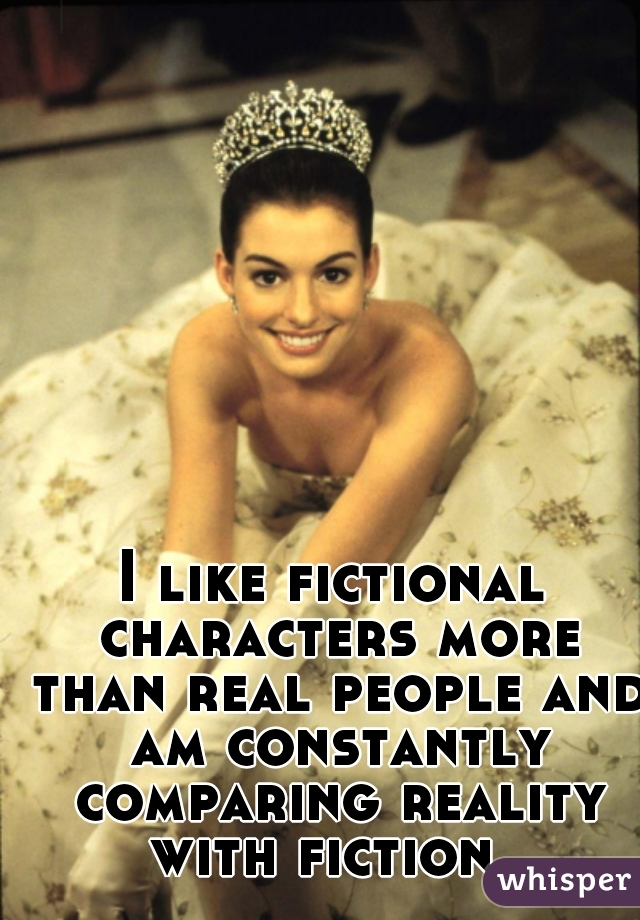 I like fictional characters more than real people and am constantly comparing reality with fiction.  