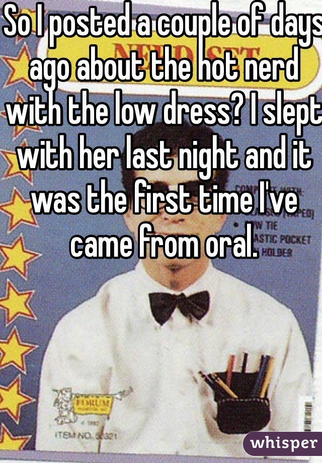 So I posted a couple of days ago about the hot nerd with the low dress? I slept with her last night and it was the first time I've came from oral.