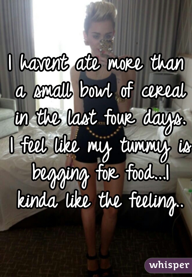 I havent ate more than a small bowl of cereal in the last four days. I feel like my tummy is begging for food...I kinda like the feeling..