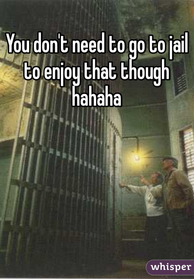 You don't need to go to jail to enjoy that though hahaha