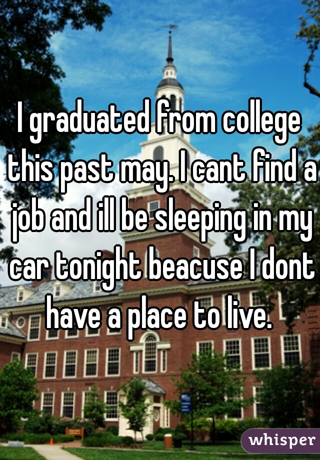 I graduated from college this past may. I cant find a job and ill be sleeping in my car tonight beacuse I dont have a place to live. 