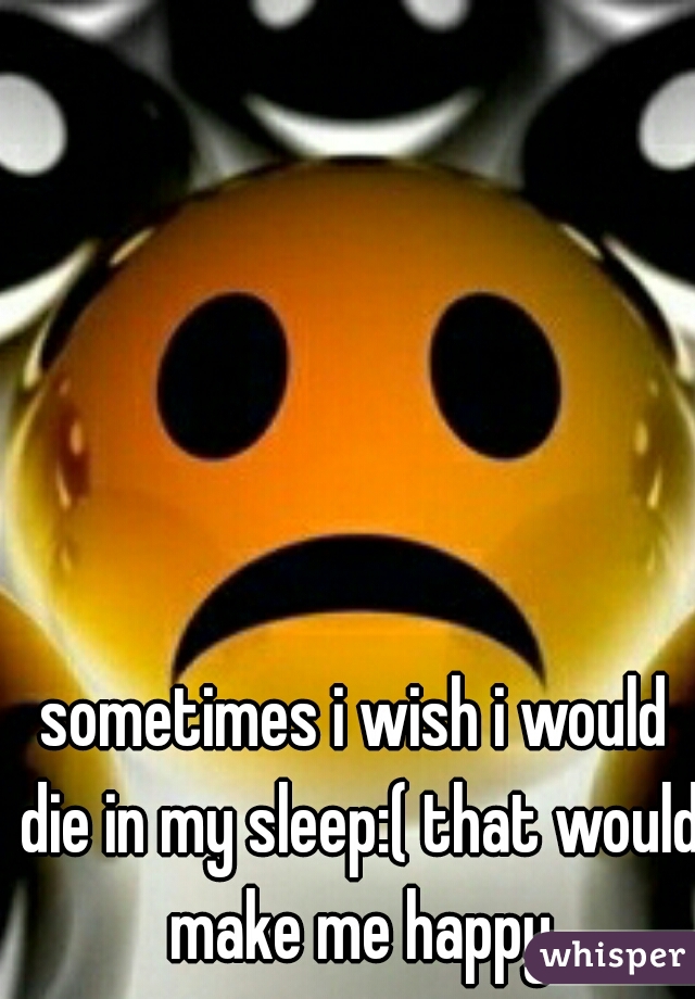 sometimes i wish i would die in my sleep:( that would make me happy
