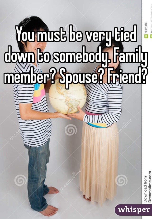 You must be very tied down to somebody. Family member? Spouse? Friend?