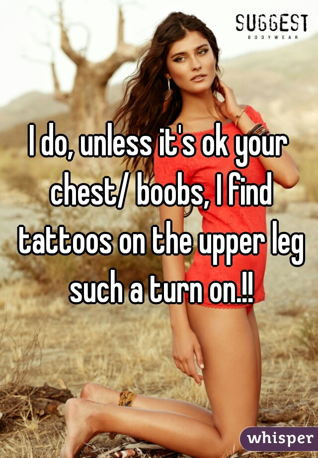I do, unless it's ok your chest/ boobs, I find tattoos on the upper leg such a turn on.!!