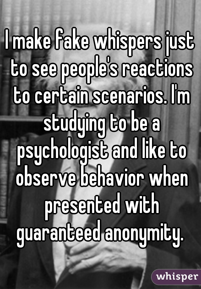 I make fake whispers just to see people's reactions to certain scenarios. I'm studying to be a psychologist and like to observe behavior when presented with guaranteed anonymity. 