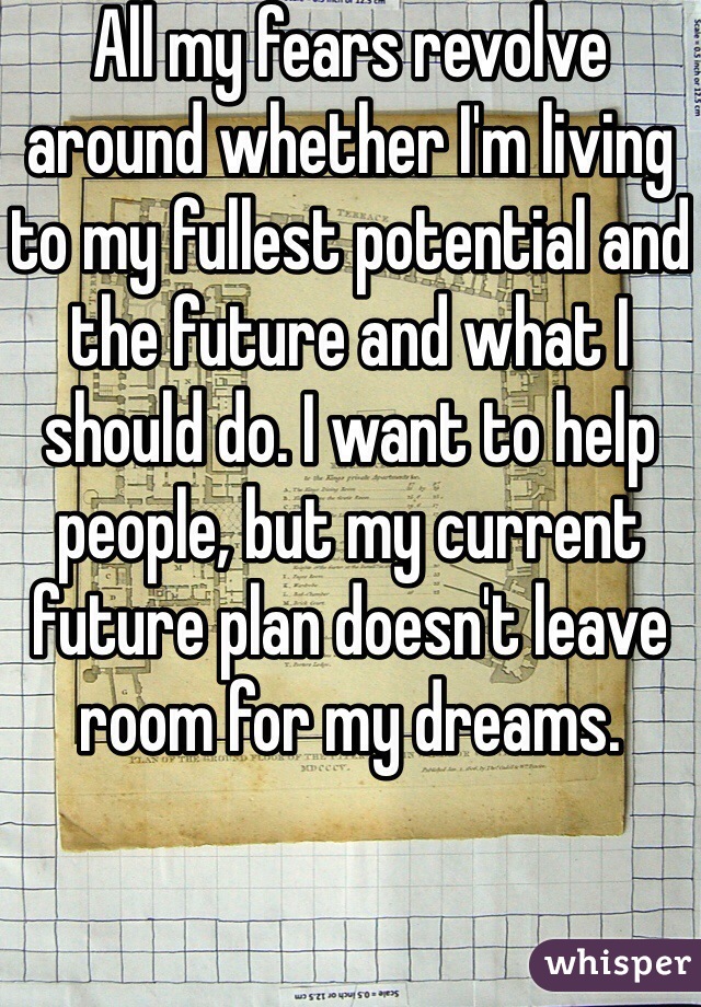 All my fears revolve around whether I'm living to my fullest potential and the future and what I should do. I want to help people, but my current future plan doesn't leave room for my dreams.