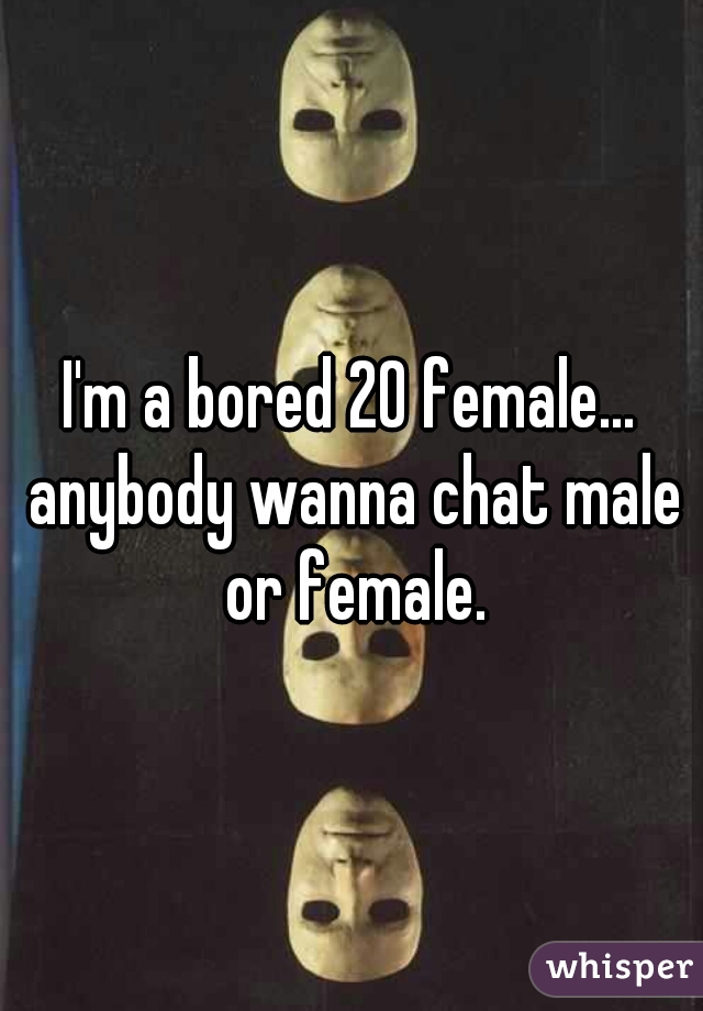 I'm a bored 20 female... anybody wanna chat male or female.