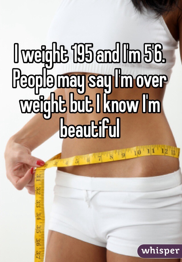 I weight 195 and I'm 5'6. People may say I'm over weight but I know I'm beautiful