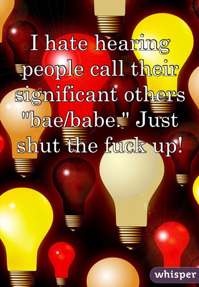 I hate hearing people call their significant others "bae/babe." Just shut the fuck up!