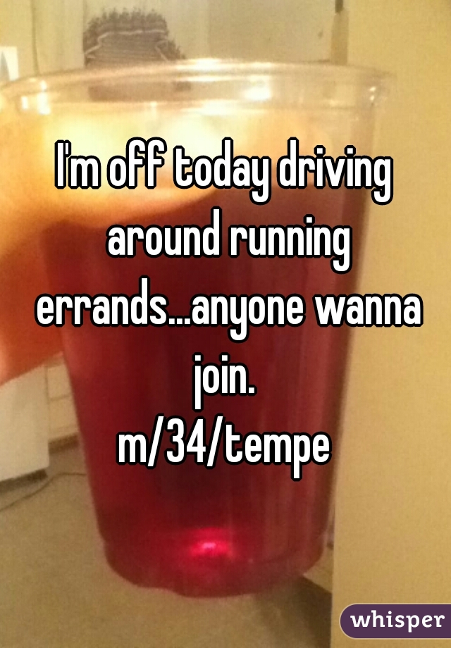 I'm off today driving around running errands...anyone wanna join. 
m/34/tempe