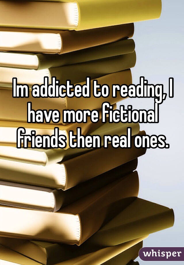 Im addicted to reading, I have more fictional friends then real ones. 
