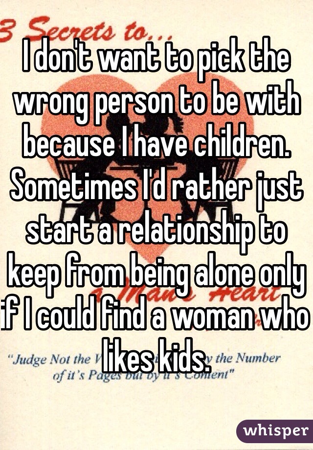 I don't want to pick the wrong person to be with because I have children. Sometimes I'd rather just start a relationship to keep from being alone only if I could find a woman who likes kids.