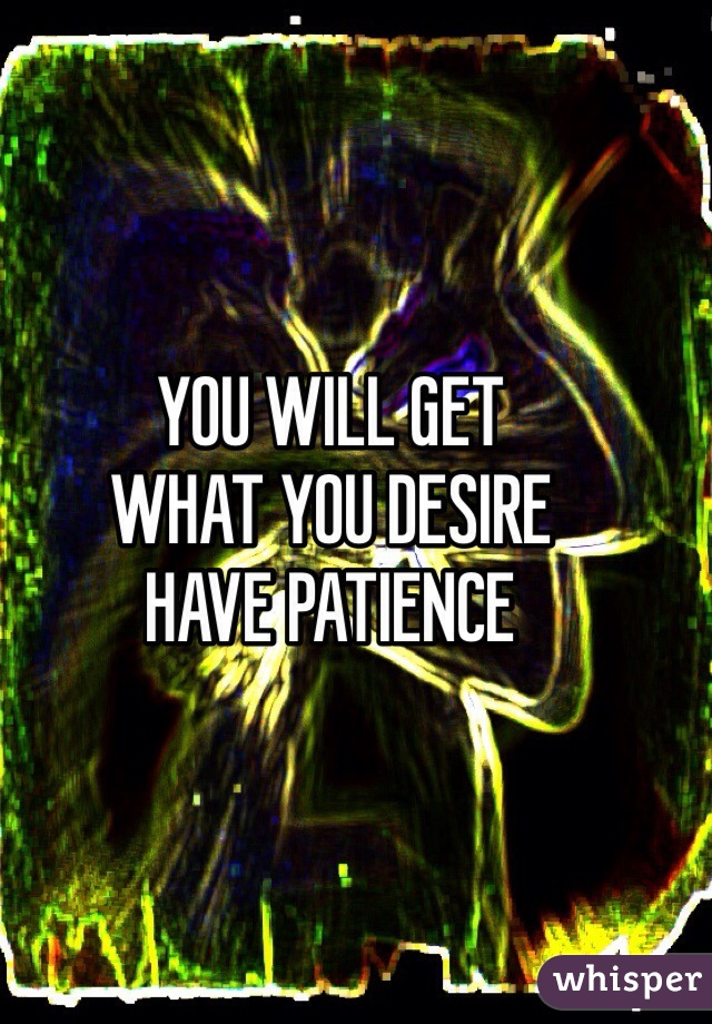 YOU WILL GET 
WHAT YOU DESIRE
HAVE PATIENCE