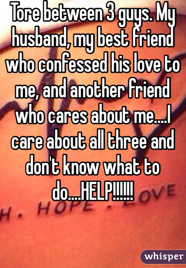 Tore between 3 guys. My husband, my best friend who confessed his love to me, and another friend who cares about me....I care about all three and don't know what to do....HELP!!!!!!