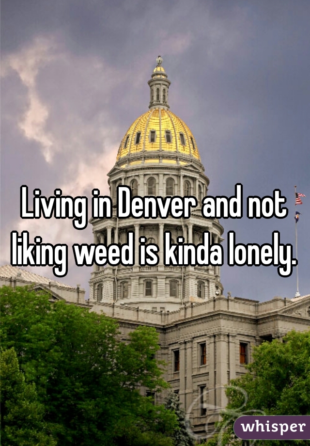Living in Denver and not liking weed is kinda lonely. 
