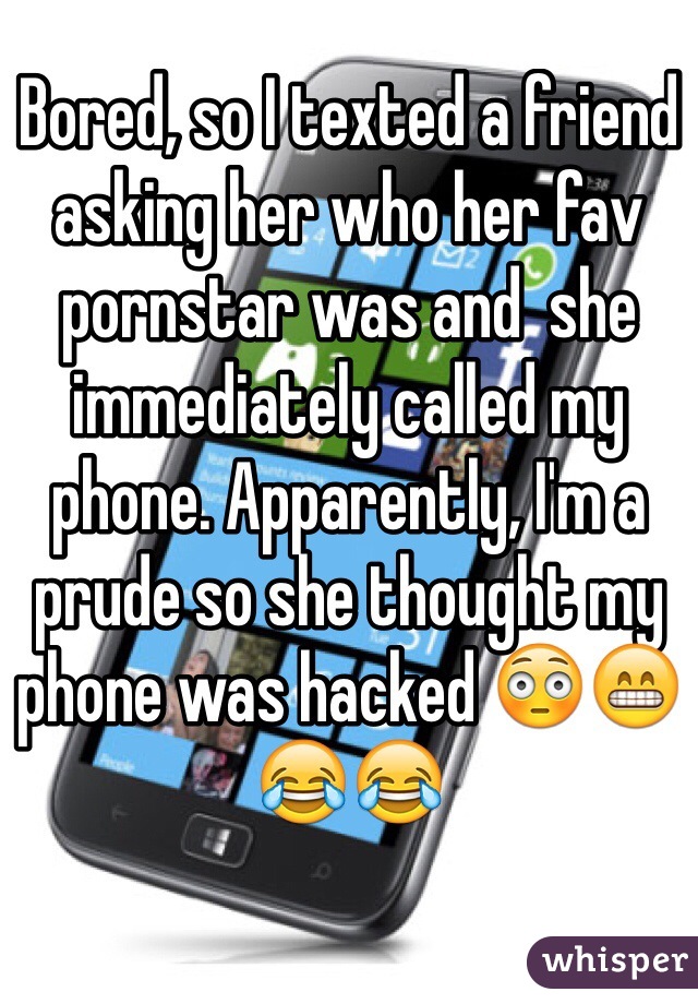 Bored, so I texted a friend asking her who her fav pornstar was and  she immediately called my phone. Apparently, I'm a prude so she thought my phone was hacked 😳😁😂😂