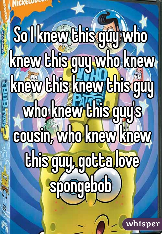 So I knew this guy who knew this guy who knew knew this knew this guy who knew this guy's cousin, who knew knew this guy, gotta love spongebob 
