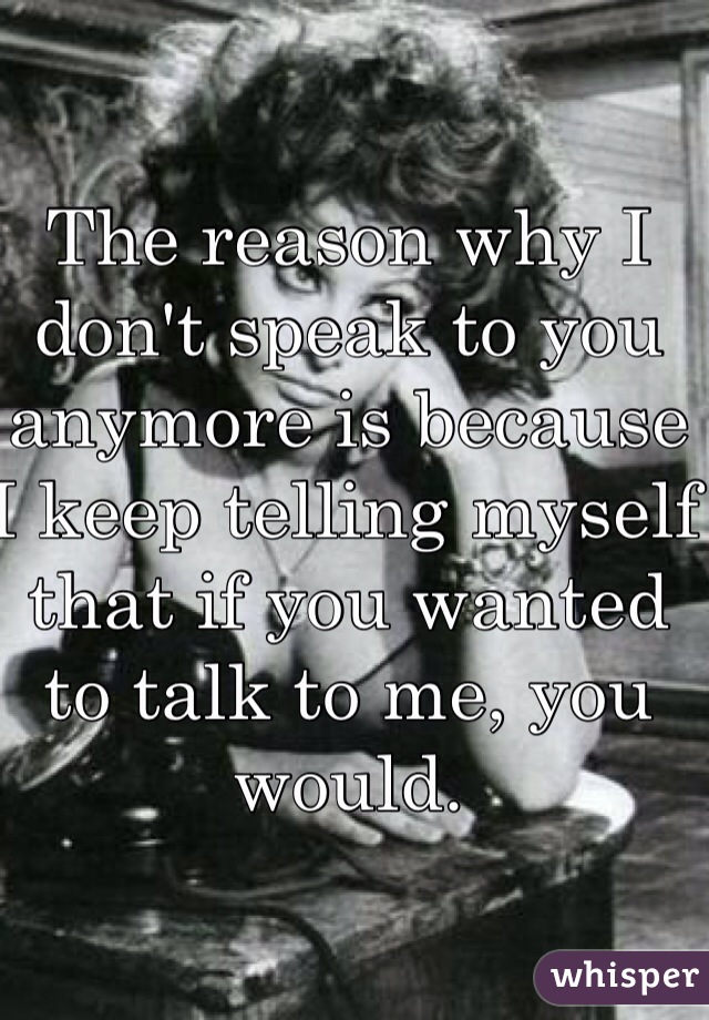 The reason why I don't speak to you anymore is because I keep telling myself that if you wanted to talk to me, you would.