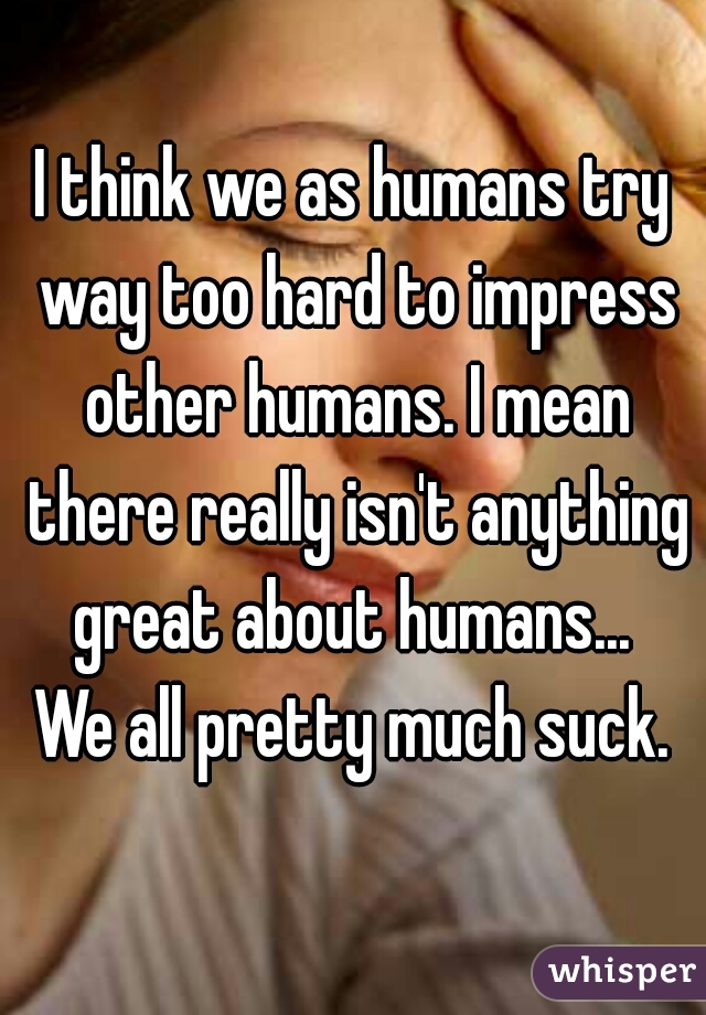 I think we as humans try way too hard to impress other humans. I mean there really isn't anything great about humans... 
We all pretty much suck.