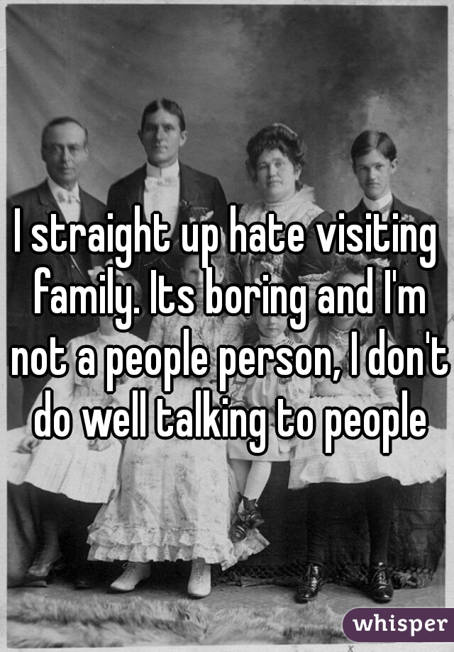 I straight up hate visiting family. Its boring and I'm not a people person, I don't do well talking to people