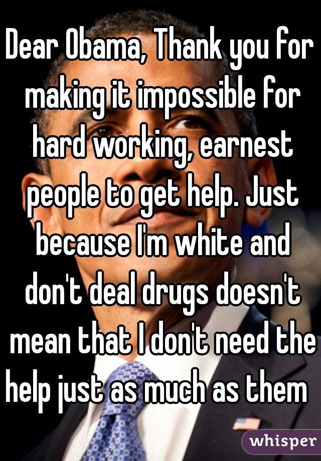 Dear Obama, Thank you for making it impossible for hard working, earnest people to get help. Just because I'm white and don't deal drugs doesn't mean that I don't need the help just as much as them   