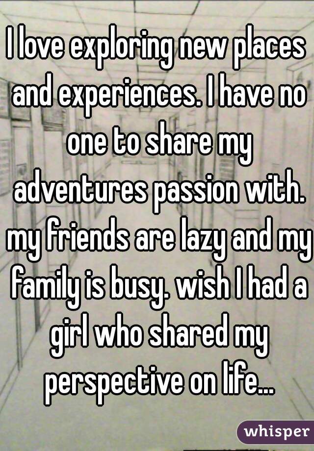 I love exploring new places and experiences. I have no one to share my adventures passion with. my friends are lazy and my family is busy. wish I had a girl who shared my perspective on life...