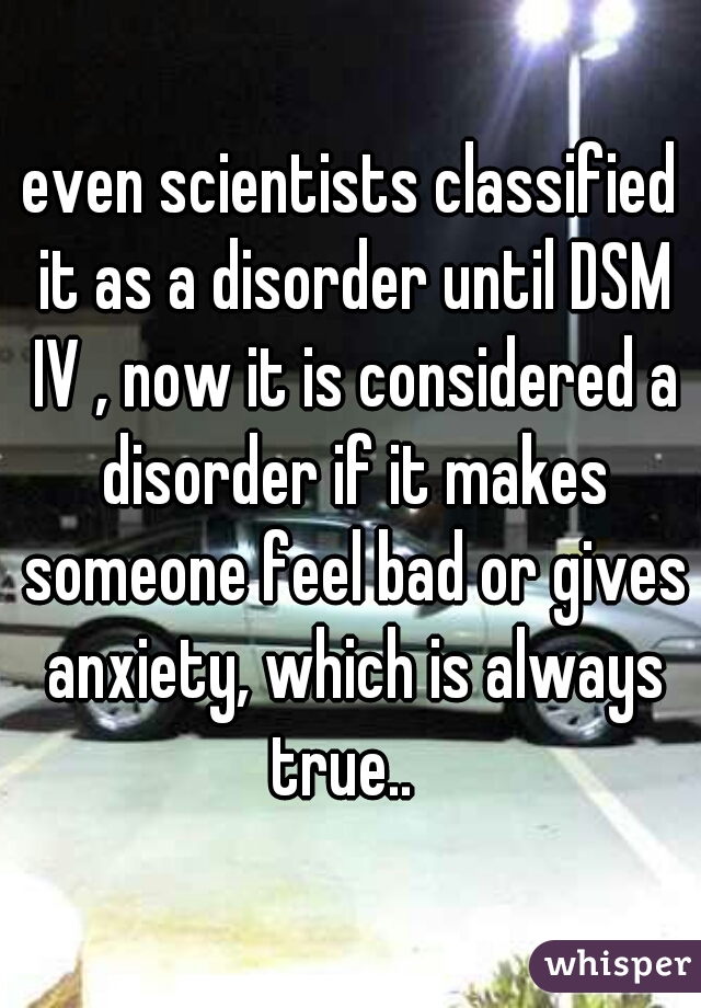 even scientists classified it as a disorder until DSM IV , now it is considered a disorder if it makes someone feel bad or gives anxiety, which is always true..  