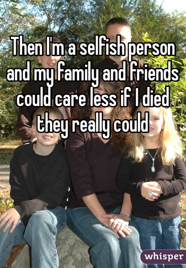 Then I'm a selfish person and my family and friends could care less if I died they really could 