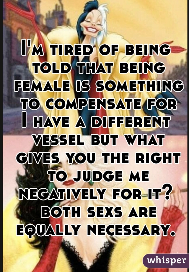 I'm tired of being told that being female is something to compensate for
I have a different vessel but what gives you the right to judge me negatively for it?  both sexs are equally necessary. 