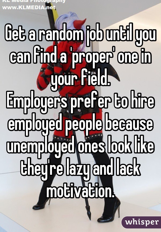 Get a random job until you can find a 'proper' one in your field.
Employers prefer to hire employed people because unemployed ones look like they're lazy and lack motivation.