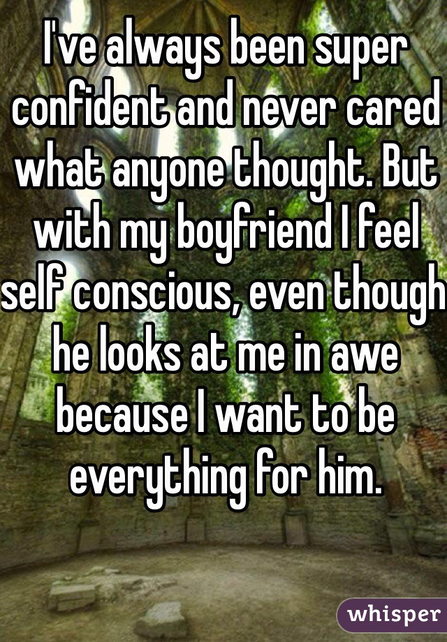 I've always been super confident and never cared what anyone thought. But with my boyfriend I feel self conscious, even though he looks at me in awe because I want to be everything for him. 