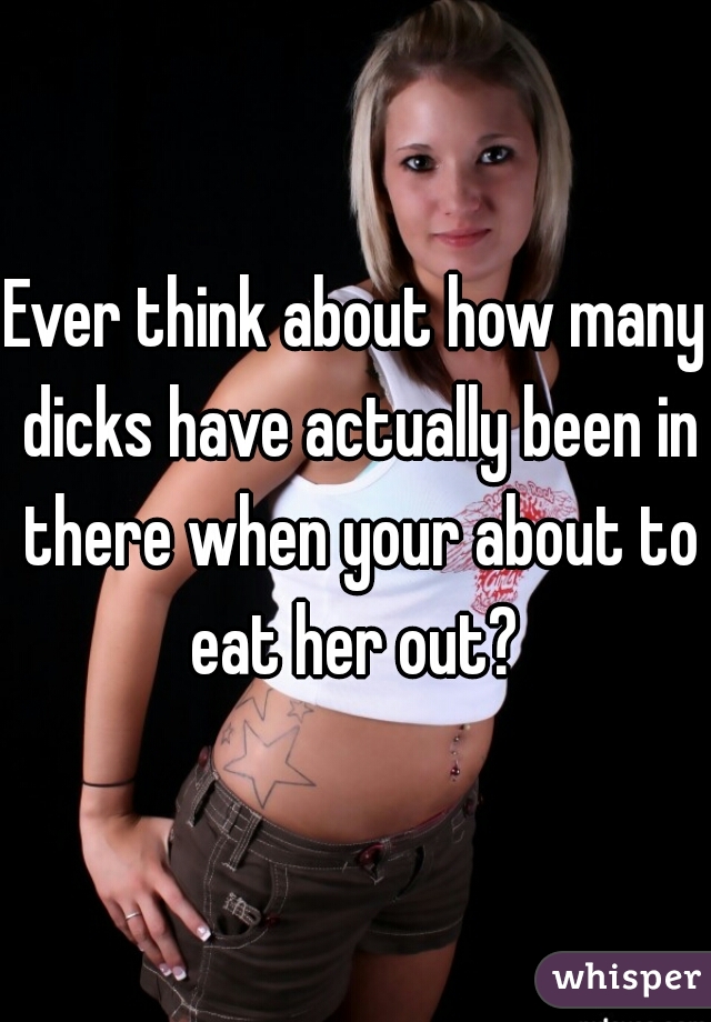 Ever think about how many dicks have actually been in there when your about to eat her out? 