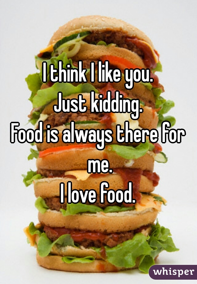 I think I like you.

Just kidding.

Food is always there for me.

I love food.