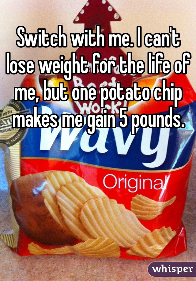 Switch with me. I can't lose weight for the life of me, but one potato chip makes me gain 5 pounds. 
