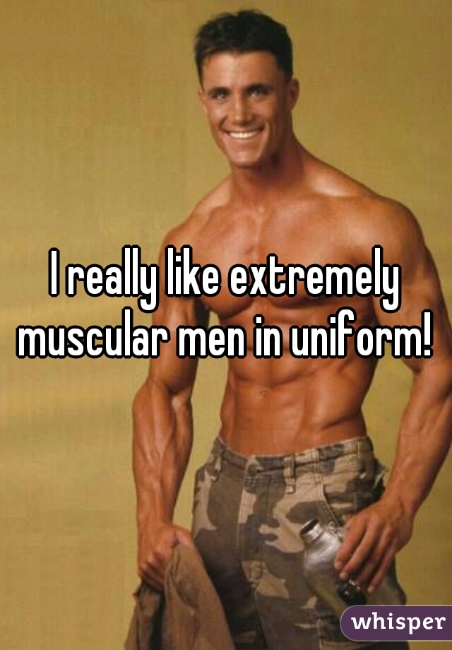 I really like extremely muscular men in uniform! 