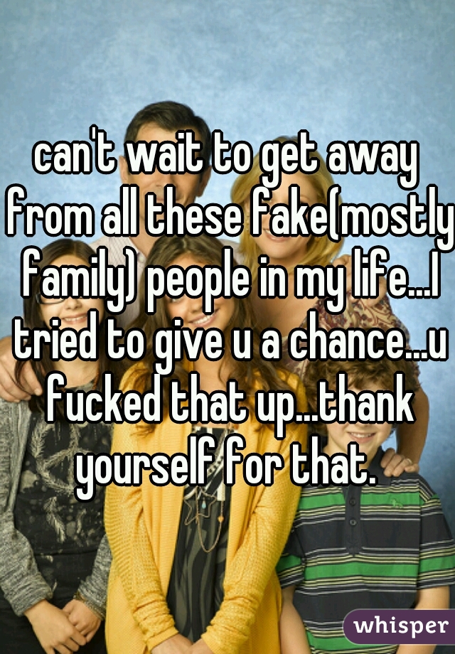 can't wait to get away from all these fake(mostly family) people in my life...I tried to give u a chance...u fucked that up...thank yourself for that. 