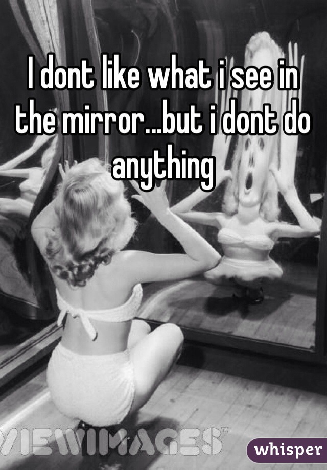 I dont like what i see in the mirror...but i dont do anything