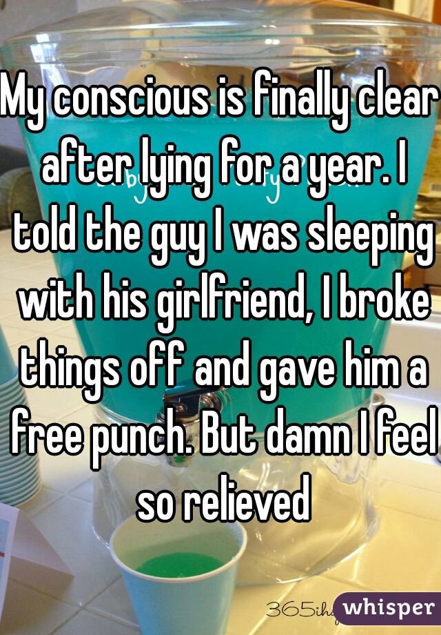 My conscious is finally clear after lying for a year. I told the guy I was sleeping with his girlfriend, I broke things off and gave him a free punch. But damn I feel so relieved